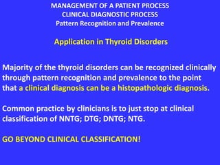 MANAGEMENT OF A PATIENT PROCESS
CLINICAL DIAGNOSTIC PROCESS
Pattern Recognition and Prevalence
Application in Thyroid Disorders
Majority of the thyroid disorders can be recognized clinically
through pattern recognition and prevalence to the point
that a clinical diagnosis can be a histopathologic diagnosis.
Common practice by clinicians is to just stop at clinical
classification of NNTG; DTG; DNTG; NTG.
GO BEYOND CLINICAL CLASSIFICATION!
 