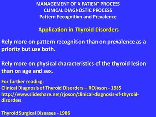 MANAGEMENT OF A PATIENT PROCESS
CLINICAL DIAGNOSTIC PROCESS
Pattern Recognition and Prevalence
Application in Thyroid Disorders
Rely more on pattern recognition than on prevalence as a
priority but use both.
Rely more on physical characteristics of the thyroid lesion
than on age and sex.
For further reading:
Clinical Diagnosis of Thyroid Disorders – ROJoson - 1985
http://www.slideshare.net/rjoson/clinical-diagnosis-of-thyroid-
disorders
Thyroid Surgical Diseases - 1986
 