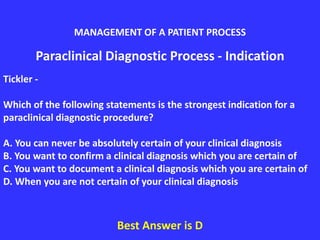 Paraclinical Diagnostic Process - Indication
Tickler -
Which of the following statements is the strongest indication for a
paraclinical diagnostic procedure?
A. You can never be absolutely certain of your clinical diagnosis
B. You want to confirm a clinical diagnosis which you are certain of
C. You want to document a clinical diagnosis which you are certain of
D. When you are not certain of your clinical diagnosis
Best Answer is D
MANAGEMENT OF A PATIENT PROCESS
 