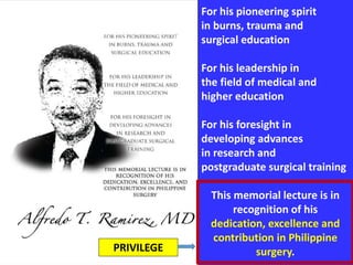 For his pioneering spirit
in burns, trauma and
surgical education
For his leadership in
the field of medical and
higher education
For his foresight in
developing advances
in research and
postgraduate surgical training
This memorial lecture is in
recognition of his
dedication, excellence and
contribution in Philippine
surgery.PRIVILEGE
 