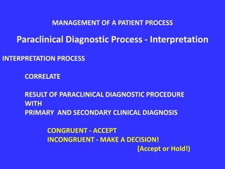 Paraclinical Diagnostic Process - Interpretation
INTERPRETATION PROCESS
CORRELATE
RESULT OF PARACLINICAL DIAGNOSTIC PROCEDURE
WITH
PRIMARY AND SECONDARY CLINICAL DIAGNOSIS
CONGRUENT - ACCEPT
INCONGRUENT - MAKE A DECISION!
(Accept or Hold!)
MANAGEMENT OF A PATIENT PROCESS
 
