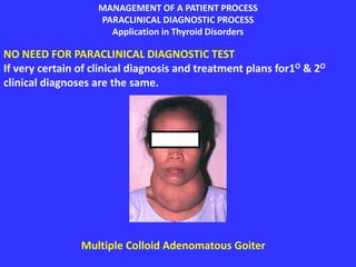 MANAGEMENT OF A PATIENT PROCESS
PARACLINICAL DIAGNOSTIC PROCESS
Application in Thyroid Disorders
NO NEED FOR PARACLINICAL DIAGNOSTIC TEST
If very certain of clinical diagnosis and treatment plans for1O & 2O
clinical diagnoses are the same.
Multiple Colloid Adenomatous Goiter
 