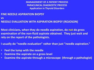 MANAGEMENT OF A PATIENT PROCESS
PARACLINICAL DIAGNOSTIC PROCESS
Application in Thyroid Disorders
FINE NEEDLE ASPIRATION BIOPSY
vs
NEEDLE EVALUATION WITH ASPIRATION BIOPSY (ROJOSON)
Most clinicians, when they do needle aspiration, do not do gross
examination of the non-fluid aspirate obtained. They just wait and
rely on the report of the pathologists.
I usually do “needle evaluation” rather than just “needle aspiration.”
• Feel the lump with the needle
• Examine the aspirate on a gross level
• Examine the aspirate through a microscope (through a pathologist)
 