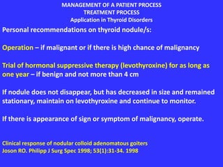 MANAGEMENT OF A PATIENT PROCESS
TREATMENT PROCESS
Application in Thyroid Disorders
Personal recommendations on thyroid nodule/s:
Operation – if malignant or if there is high chance of malignancy
Trial of hormonal suppressive therapy (levothyroxine) for as long as
one year – if benign and not more than 4 cm
If nodule does not disappear, but has decreased in size and remained
stationary, maintain on levothyroxine and continue to monitor.
If there is appearance of sign or symptom of malignancy, operate.
Clinical response of nodular colloid adenomatous goiters
Joson RO. Philipp J Surg Spec 1998; 53(1):31-34. 1998
 