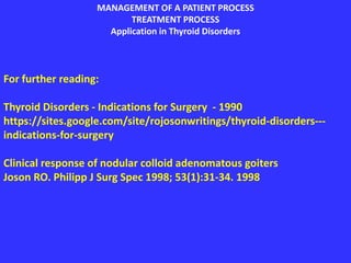 MANAGEMENT OF A PATIENT PROCESS
TREATMENT PROCESS
Application in Thyroid Disorders
For further reading:
Thyroid Disorders - Indications for Surgery - 1990
https://sites.google.com/site/rojosonwritings/thyroid-disorders---
indications-for-surgery
Clinical response of nodular colloid adenomatous goiters
Joson RO. Philipp J Surg Spec 1998; 53(1):31-34. 1998
 