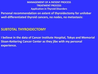 MANAGEMENT OF A PATIENT PROCESS
TREATMENT PROCESS
Application in Thyroid Disorders
Personal recommendation on extent of thyroidectomy for unilobar
well-differentiated thyroid cancers, no nodes, no metastasis:
SUBTOTAL THYROIDECTOMY
I believe in the data of Cancer Institute Hospital, Tokyo and Memorial
Sloan-Kettering Cancer Center as they jibe with my personal
experience.
 