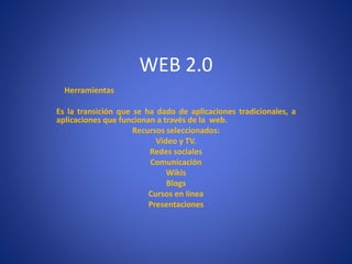 WEB 2.0
Herramientas
Es la transición que se ha dado de aplicaciones tradicionales, a
aplicaciones que funcionan a través de la web.
Recursos seleccionados:
Video y TV.
Redes sociales
Comunicación
Wikis
Blogs
Cursos en línea
Presentaciones
 