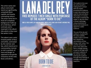 The artist name and
album name both
stand out significantly,
using bold block
capitals and heavily
contrasting colours.
The artist name lies in
front of a simplistic
background made up
of a mild blue, which
contrasts and is
reversed in the album
title which is blue over
the white t shirt.
The advert uses a very
limited palette of blue
and white, contrasted
by the red hair and
lips, which stand out in
a provocative manner
as red is symbolic of
love and danger as
opposed to the gentle
innocence of the mild
blues and whites.
The model (in this case
the artist herself) is
making direct contact
with the viewer,
provoking the audience
to avert eye contact and
read the text and album
information. In a sense,
the model is drawing the
reader in, like the sirens
in Greek mythology,
using conventions of
beauty and simplicity to
appeal to a wider
audience.
The use of the sky and
outdoors, coupled with
the colour palette,
creates a warm summer
feel, despite the
connotations of blue
being a ‘cold’ colour. The
summer clouds and
green trees add to the
warm nostalgic feeling,
as well as the light shirt
and warm radiance of
her red hair and lips
enticing the audience
through these feelings of
nostalgia and summer
happiness.
 