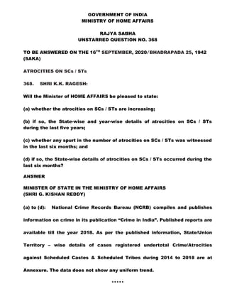 GOVERNMENT OF INDIA
MINISTRY OF HOME AFFAIRS
RAJYA SABHA
UNSTARRED QUESTION NO. 368
TO BE ANSWERED ON THE 16TH
SEPTEMBER, 2020/ BHADRAPADA 25, 1942
(SAKA)
ATROCITIES ON SCs / STs
368. SHRI K.K. RAGESH:
Will the Minister of HOME AFFAIRS be pleased to state:
(a) whether the atrocities on SCs / STs are increasing;
(b) if so, the State-wise and year-wise details of atrocities on SCs / STs
during the last five years;
(c) whether any spurt in the number of atrocities on SCs / STs was witnessed
in the last six months; and
(d) if so, the State-wise details of atrocities on SCs / STs occurred during the
last six months?
ANSWER
MINISTER OF STATE IN THE MINISTRY OF HOME AFFAIRS
(SHRI G. KISHAN REDDY)
(a) to (d): National Crime Records Bureau (NCRB) compiles and publishes
information on crime in its publication “Crime in India”. Published reports are
available till the year 2018. As per the published information, State/Union
Territory – wise details of cases registered undertotal Crime/Atrocities
against Scheduled Castes & Scheduled Tribes during 2014 to 2018 are at
Annexure. The data does not show any uniform trend.
*****
 