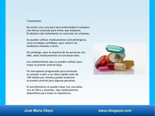 José María Olayo olayo.blogspot.com
Tratamiento
No existe una cura para esta enfermedad ni tampoco
una forma conocida para evitar que empeore.
El objetivo del tratamiento es controlar los síntomas.
Se pueden utilizar medicamentos anticolinérgicos,
como levodopa carbidopa, para reducir los
temblores iniciales o leves.
Sin embargo, para la mayoría de las personas con
AMS, estos medicamentos no funcionan bien.
Los medicamentos que se pueden utilizar para
tratar la presión arterial baja.
Un marcapasos programado para estimular
al corazón a latir a un ritmo rápido (más de
100 latidos por minuto) puede aumentar
la presión arterial para algunas personas.
El estreñimiento se puede tratar con una dieta
rica en fibra y laxantes. Hay medicamentos
disponibles para tratar la impotencia.
 