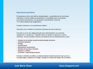 José María Olayo olayo.blogspot.com
Expectativas (pronóstico)
El desenlace clínico del AMS es desalentador. La pérdida de las funciones
mentales y físicas empeora lentamente. Es probable que se produzca
una muerte prematura. Los pacientes normalmente viven de
7 a 9 años después del diagnóstico.
Cuándo contactar a un profesional médico
Consulte con el médico si presenta síntomas de este trastorno.
Consulte si ya le han diagnosticado esta enfermedad y los síntomas
reaparecen o empeoran. También llame al médico si aparecen nuevos
síntomas, incluso posibles efectos secundarios de los medicamentos como:
- Cambios en la lucidez mental/conducta/estado de ánimo
- Conducta delirante
- Vértigo
- Alucinaciones
- Movimientos involuntarios
- Pérdida de funciones mentales
- Náuseas o vómitos
- Confusión o desorientación grave
Si tiene un familiar con AMS y su estado empeora hasta el punto en que ya no se
lo puede seguir cuidando en el hogar, busque el consejo del médico de su familiar.
 