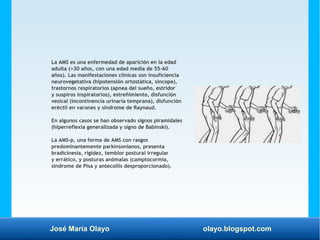 José María Olayo olayo.blogspot.com
La AMS es una enfermedad de aparición en la edad
adulta (>30 años, con una edad media de 55-60
años). Las manifestaciones clínicas son insuficiencia
neurovegetativa (hipotensión ortostática, síncope),
trastornos respiratorios (apnea del sueño, estridor
y suspiros inspiratorios), estreñimiento, disfunción
vesical (incontinencia urinaria temprana), disfunción
eréctil en varones y síndrome de Raynaud.
En algunos casos se han observado signos piramidales
(hiperreflexia generalizada y signo de Babinski).
La AMS-p, una forma de AMS con rasgos
predominantemente parkinsonianos, presenta
bradicinesia, rigidez, temblor postural irregular
y errático, y posturas anómalas (camptocormia,
síndrome de Pisa y antecollis desproporcionado).
 