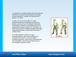 José María Olayo olayo.blogspot.com
Los pacientes con AMS-p pueden desarrollar distonía
orofacial y craneocervical inducida por levodopa.
Es poco habitual el ''temblor de rodamiento de
píldora'' en reposo.
La AMS-c es una forma de AMS con rasgos
predominantemente cerebelosos como marcha
atáxica y ataxia de las extremidades, disfunción
oculomotora y disartria. La predominancia de los
rasgos motores puede cambiar con el tiempo y los
pacientes con ataxia cerebelosa pueden desarrollar
rasgos parkinsonianos intensos que dominarán el
cuadro clínico.
En la AMS también se observan rasgos
neuropsiquiátricos, disfunción oculomotora y
alteraciones del sueño, e incluyen apatía,
ansiedad, depresión, trastorno de comportamiento
del sueño REM y movimientos periódicos de las
extremidades durante el sueño.
 
