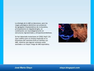 José María Olayo olayo.blogspot.com
La etiología de la AMS se desconoce, pero los
rasgos patológicos distintivos son presencia
de agregados citoplasmáticos de α-sinucleína,
principalmente en oligodendroglía, en
combinación con neurodegeneración en
estructuras nigroestriadas y olivopontocerebelosas.
Se han detectado mutaciones en COQ2 (4q21.23)
(que codifica para un enzima implicado en la
biosíntesis del coenzima Q10) en familias con
AMS, mientras que algunas variantes están
asociadas a un mayor riesgo de AMS esporádica.
 