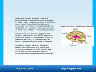 José María Olayo olayo.blogspot.com
El diagnóstico de AMS "probable" requiere la
presencia de parkinsonismo con escasa respuesta a
levodopa o signos cerebelosos junto con insuficiencia
neurovegetativa grave (incontinencia urinaria
inexplicable o un descenso ortostático de la presión
sanguínea tras un reposo de 3 minutos de, al menos,
30 mmHg en la sistólica o 15 mmHg en la diastólica).
Los resultados de la resonancia magnética (RM)
muestran atrofia del putamen y de los pedúnculos
cerebelosos medios, y la tomografía de emisión de
positrones (PET) con [18F]-fluorodesoxiglucosa
muestra hipometabolismo putaminal y cerebeloso.
El diagnóstico de AMS "definitiva" requiere la
demostración post-mortem de la presencia de
inclusiones citoplasmáticas gliales positivas para
α-sinucleína, con neurodegeneración de las
estructuras nigroestriadas y olivopontocerebelosas.
 