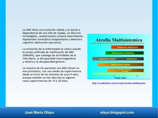 José María Olayo olayo.blogspot.com
La AMS tiene una evolución rápida y se asocia a
dependencia de una silla de ruedas, un discurso
ininteligible, cateterización urinaria intermitente,
hipotensión ortostática incapacitante y deterioro
cognitivo (disfunción ejecutiva).
La evolución de la enfermedad se valora usando
la escala unificada de clasificación de AMS
(UMSARS), que cataloga las actividades de la
vida diaria, la discapacidad neurovegetativa
y motora y la discapacidad general.
La mayoría de los pacientes con MSA tienen un
mal pronóstico, con una media de supervivencia
desde el inicio de los síntomas de unos 9 años,
aunque también se han descrito en algunos
casos supervivencias de 15 o 20 años.
http://es.slideshare.net/cetram1/atrofia-multistemica
 
