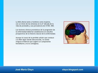 José María Olayo olayo.blogspot.com
La MSA afecta tanto a hombres como mujeres,
con un inicio de los síntomas en la 6ª década de la
vida de promedio y una prevalencia de 4/100. 000.
Los factores clínicos pronósticos de la progresión de
la enfermedad deberían establecerse en estudios
prospectivos de la historia natural de la enfermedad.
Aunque la causa de la perdida celular que conduce
a la MSA sigue siendo desconocida, no existe
ninguna evidencia que sugiera un componente
hereditario y no es contagiosa.
 
