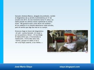 José María Olayo olayo.blogspot.com
Gonzalo Jiménez-Blanco, abogado de profesión, recibió
el diagnóstico de su atrofia multisistémica el 31 de
octubre de 2013. En ese momento tenía 51 años y se
había pasado los últimos meses repitiendo la misma
frase: «Me gustaría estar como dicen mis análisis».
Ni sus médicos ni su familia detectaron nada extraño,
pero él sentía que algo iba mal en su cuerpo.
Entonces llegó el shock del diagnóstico:
«Al salir -cuenta Gonzalo- mi mujer y
yo nos pusimos a llorar». El neurólogo
le había dicho que, si funcionaba la
medicación, viviría diez años más.
«Sufres, porque no sabes si vas a
ver a tus hijos casarse, a tus nietos…».
 