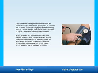 José María Olayo olayo.blogspot.com
Gonzalo se desfallece poco tiempo después de
levantarse. Sigue consciente, pero ya no se sostiene
por sí mismo. Su mujer e hija pequeña le sujetan y
ayudan a que su sangre, remansada en sus piernas,
se reparta de nuevo alrededor de su cuerpo.
Acaba de sufrir una hipotensión ortoestática
-bajada excesiva de la tensión arterial-, uno de
los síntomas característicos de su patología, la
atrofia multisistémica, que causa problemas
de movilidad, equilibrio y afecta entre 800 y
1.500 personas que la padecen en España.
 