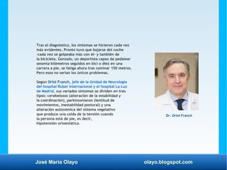 José María Olayo olayo.blogspot.com
Tras el diagnóstico, los síntomas se hicieron cada vez
más evidentes. Pronto tuvo que bajarse del coche
-cada vez se golpeaba más con él- y también de
la bicicleta. Gonzalo, un deportista capaz de pedalear
sesenta kilómetros seguidos en bici o diez en una
carrera a pie, se fatiga ahora tras caminar 150 metros.
Pero esos no serían los únicos problemas.
Según Oriol Franch, jefe de la Unidad de Neurología
del hospital Ruber Internacional y el hospital La Luz
de Madrid, sus variados síntomas se dividen en tres
tipos: cerebelosos (alteración de la estabilidad y
la coordinación), parkinsonianos (lentitud de
movimientos, inestabilidad postural) y una
alteración autonómica del sistema vegetativo
que produce una caída de la tensión cuando
la persona está de pie, es decir,
hipotensión ortoestática.
Dr. Oriol Franch
 
