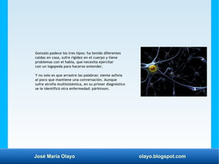 José María Olayo olayo.blogspot.com
Gonzalo padece los tres tipos: ha tenido diferentes
caídas en casa, sufre rigidez en el cuerpo y tiene
problemas con el habla, que necesita ejercitar
con un logopeda para hacerse entender.
Y no solo es que arrastre las palabras: siente asfixia
al poco que mantiene una conversación. Aunque
sufre atrofia multisistémica, en su primer diagnóstico
se le identificó otra enfermedad: párkinson.
 