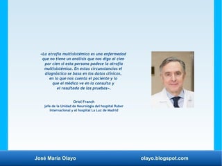José María Olayo olayo.blogspot.com
«La atrofia multisistémica es una enfermedad
que no tiene un análisis que nos diga al cien
por cien si esta persona padece la atrofia
multisistémica. En estas circunstancias el
diagnóstico se basa en los datos clínicos,
en lo que nos cuenta el paciente y lo
que el médico ve en la consulta y
el resultado de las pruebas».
Oriol Franch
jefe de la Unidad de Neurología del hospital Ruber
Internacional y el hospital La Luz de Madrid
 