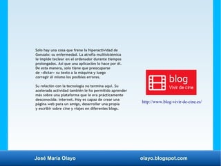 José María Olayo olayo.blogspot.com
Solo hay una cosa que frene la hiperactividad de
Gonzalo: su enfermedad. La atrofia multisistémica
le impide teclear en el ordenador durante tiempos
prolongados. Así que una aplicación lo hace por él.
De esta manera, solo tiene que preocuparse
de «dictar» su texto a la máquina y luego
corregir él mismo los posibles errores.
Su relación con la tecnología no termina aquí. Su
acelerada actividad también le ha permitido aprender
más sobre una plataforma que le era prácticamente
desconocida: internet. Hoy es capaz de crear una
página web para un amigo, desarrollar una propia
y escribir sobre cine y viajes en diferentes blogs.
http://www.blog-vivir-de-cine.es/
 
