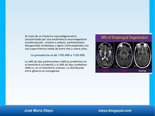 José María Olayo olayo.blogspot.com
Se trata de un trastorno neurodegenerativo
caracterizado por una insuficiencia neurovegetativa
(cardiovascular, urinaria o ambas), parkinsonismo,
discapacidad cerebelosa y signos corticoespinales con
una supervivencia media de entre seis y nueve años.
La prevalencia va de 1/50.000 a 1/20.000.
La AMS de tipo parkinsoniano (AMS-p) predomina en
el hemisferio occidental y la AMS de tipo cerebeloso
(AMS-c), en el hemisferio oriental. La distribución
entre géneros es homogénea.
 