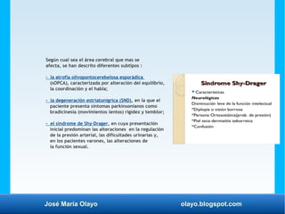 José María Olayo olayo.blogspot.com
Según cual sea el área cerebral que mas se
afecta, se han descrito diferentes subtipos :
- la atrofia olivopontocerebelosa esporádica
(sOPCA), caracterizada por alteración del equilibrio,
la coordinación y el habla;
- la degeneración estriatonigrica (SND), en la que el
paciente presenta síntomas parkinsonianos como
bradicinesia (movimientos lentos) rigidez y temblor;
- el sindrome de Shy-Drager, en cuya presentación
inicial predominan las alteraciones en la regulación
de la presión arterial, las dificultades urinarias y,
en los pacientes varones, las alteraciones de
la función sexual.
 
