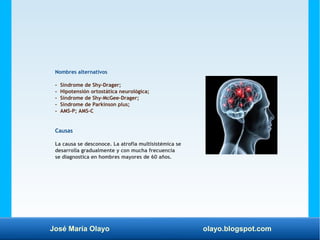 José María Olayo olayo.blogspot.com
Nombres alternativos
- Síndrome de Shy-Drager;
- Hipotensión ortostática neurológica;
- Síndrome de Shy-McGee-Drager;
- Síndrome de Parkinson plus;
- AMS-P; AMS-C
Causas
La causa se desconoce. La atrofia multisistémica se
desarrolla gradualmente y con mucha frecuencia
se diagnostica en hombres mayores de 60 años.
 