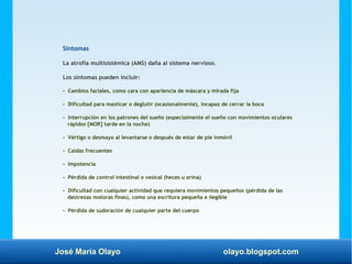José María Olayo olayo.blogspot.com
Síntomas
La atrofia multisistémica (AMS) daña al sistema nervioso.
Los síntomas pueden incluir:
- Cambios faciales, como cara con apariencia de máscara y mirada fija
- Dificultad para masticar o deglutir (ocasionalmente), incapaz de cerrar la boca
- Interrupción en los patrones del sueño (especialmente el sueño con movimientos oculares
rápidos [MOR] tarde en la noche)
- Vértigo o desmayo al levantarse o después de estar de pie inmóvil
- Caídas frecuentes
- Impotencia
- Pérdida de control intestinal o vesical (heces u orina)
- Dificultad con cualquier actividad que requiera movimientos pequeños (pérdida de las
destrezas motoras finas), como una escritura pequeña e ilegible
- Pérdida de sudoración de cualquier parte del cuerpo
 