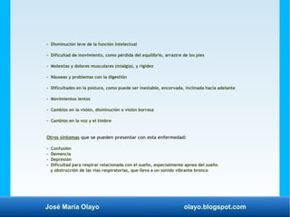 José María Olayo olayo.blogspot.com
- Disminución leve de la función intelectual
- Dificultad de movimiento, como pérdida del equilibrio, arrastre de los pies
- Molestias y dolores musculares (mialgia), y rigidez
- Náuseas y problemas con la digestión
- Dificultades en la postura, como puede ser inestable, encorvada, inclinada hacia adelante
- Movimientos lentos
- Cambios en la visión, disminución o visión borrosa
- Cambios en la voz y el timbre
Otros síntomas que se pueden presentar con esta enfermedad:
- Confusión
- Demencia
- Depresión
- Dificultad para respirar relacionada con el sueño, especialmente apnea del sueño
y obstrucción de las vías respiratorias, que lleva a un sonido vibrante bronco
 