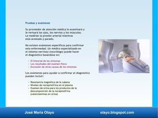 José María Olayo olayo.blogspot.com
Pruebas y exámenes
Su proveedor de atención médica lo examinará y
le revisará los ojos, los nervios y los músculos.
Le medirán la presión arterial mientras
está acostado y parado.
No existen exámenes específicos para confirmar
esta enfermedad. Un médico especializado en
el sistema nervioso (neurólogo) puede hacer
el diagnóstico basándose en:
- El historial de los síntomas
- Los resultados del examen físico
- Exclusión de otras causas de los síntomas
Los exámenes para ayudar a confirmar el diagnóstico
pueden incluir:
- Resonancia magnética de la cabeza
- Niveles de norepinefrina en el plasma
- Examen de orina para los productos de la
descomposición de la norepinefrina
(catecolaminas en orina)
 