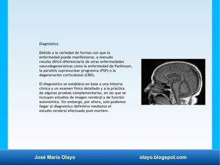 José María Olayo olayo.blogspot.com
Diagnóstico
Debido a la variedad de formas con que la
enfermedad puede manifestarse, a menudo
resulta difícil diferenciarla de otras enfermedades
neurodegenerativas como la enfermedad de Parkinson,
la paralisis supranuclear progresiva (PSP) o la
degeneración corticobasal (CBD).
El diagnostico se establece en base a una historia
clínica y un examen físico detallado y a la práctica
de algunas pruebas complementarias, en las que se
incluyen estudios de imagen cerebral y de función
autonómica. Sin embargo, por ahora, solo podemos
llegar al diagnostico definitivo mediante el
estudio cerebral efectuado post-mortem.
 