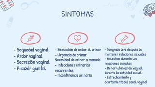 SINTOMAS
- Sequedad vaginal
- Ardor vaginal
- Secreción vaginal
- Picazón genital
- Sensación de ardor al orinar
- Urgencia de orinar
Necesidad de orinar a menudo
- Infecciones urinarias
recurrentes
- Incontinencia urinaria
- Sangrado leve después de
mantener relaciones sexuales
- Molestias durante las
relaciones sexuales
- Menor lubricación vaginal
durante la actividad sexual
- Estrechamiento y
acortamiento del canal vaginal
 