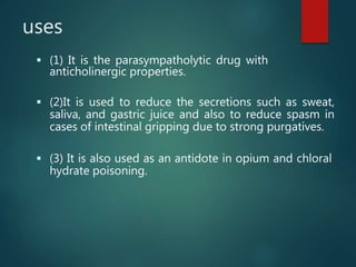 uses
 (1) It is the parasympatholytic drug with
anticholinergic properties.
 (2)It is used to reduce the secretions such as sweat,
saliva, and gastric juice and also to reduce spasm in
cases of intestinal gripping due to strong purgatives.
 (3) It is also used as an antidote in opium and chloral
hydrate poisoning.
 