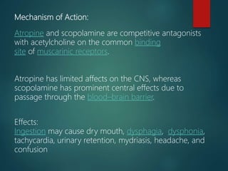 Mechanism of Action:
Atropine and scopolamine are competitive antagonists
with acetylcholine on the common binding
site of muscarinic receptors.
Atropine has limited affects on the CNS, whereas
scopolamine has prominent central effects due to
passage through the blood–brain barrier.
Effects:
Ingestion may cause dry mouth, dysphagia, dysphonia,
tachycardia, urinary retention, mydriasis, headache, and
confusion
 