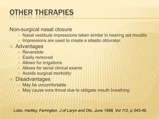 Other TherapiesNon-surgical nasal closureNasal vestibule impressions taken similar to hearing aid moulds.Impressions are used to create a silastic obturator.AdvantagesReversibleEasily removedAllows for irrigationsAllows for serial clinical examsAvoids surgical morbidity DisadvantagesMay be uncomfortableMay cause sore throat due to obligate mouth breathing.Lobo, Hartley, Farrington. J of Laryn and Oto. June 1998, Vol 112, p 543-46.