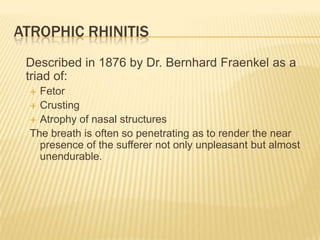 Atrophic Rhinitis	Described in 1876 by Dr. Bernhard Fraenkel as a triad of:FetorCrustingAtrophy of nasal structuresThe breath is often so penetrating as to render the near presence of the sufferer not only unpleasant but almost unendurable.