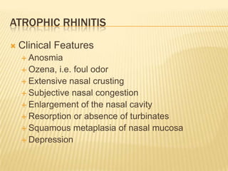 Atrophic RhinitisClinical FeaturesAnosmiaOzena, i.e. foul odorExtensive nasal crustingSubjective nasal congestionEnlargement of the nasal cavityResorption or absence of turbinatesSquamous metaplasia of nasal mucosaDepression