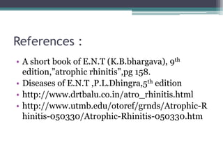 References :
• A short book of E.N.T (K.B.bhargava), 9th
edition,”atrophic rhinitis”,pg 158.
• Diseases of E.N.T ,P.L.Dhingra,5th edition
• http://www.drtbalu.co.in/atro_rhinitis.html
• http://www.utmb.edu/otoref/grnds/Atrophic-R
hinitis-050330/Atrophic-Rhinitis-050330.htm

 