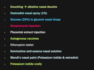  Douching  alkaline nasal douche
 Oestradiol nasal spray (1%)
 Glucose (25%) in glycerin nasal drops
 Streptomycin injection
 Placental extract injection
 Autogenous vaccines
 Rifampicin tablet
 Kemicetine anti-ozaena nasal solution
 Mandl’s nasal paint (Potassium Iodide & estradiol)
 Potassium Iodide orally
 