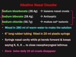 Alkaline Nasal Douche
Sodium bicarbonate (28.4g)  loosens nasal crusts
Sodium biborate (28.4g)  Antiseptic
Sodium chloride (56.7g)  makes soln isotonic
• Mixed in 280 ml of warm water to make the solution
• 6” long rubber tubing fitted in 20 ml plastic syringe
• Syringe nasal cavity while pt bends forward & keeps
saying K, K, K … to close nasopharyngeal isthmus
• Done twice daily till all crusts disappear
 