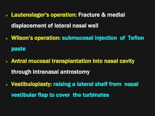  Lautenslager’s operation: Fracture & medial
displacement of lateral nasal wall
 Wilson’s operation: submucosal injection of Teflon
paste
 Antral mucosal transplantation into nasal cavity
through intranasal antrostomy
 Vestibuloplasty: raising a lateral shelf from nasal
vestibular flap to cover the turbinates
 