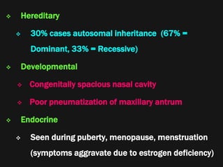  Hereditary
 30% cases autosomal inheritance (67% =
Dominant, 33% = Recessive)
 Developmental
 Congenitally spacious nasal cavity
 Poor pneumatization of maxillary antrum
 Endocrine
 Seen during puberty, menopause, menstruation
(symptoms aggravate due to estrogen deficiency)
 