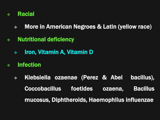  Racial
 More in American Negroes & Latin (yellow race)
 Nutritional deficiency
 Iron, Vitamin A, Vitamin D
 Infection
 Klebsiella ozaenae (Perez & Abel bacillus),
Coccobacillus foetides ozaena, Bacillus
mucosus, Diphtheroids, Haemophilus influenzae
 