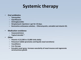 Systemic therapy
• Oral antibiotics
– Tetracycline
– Ciprofloxacin
– Aminoglycosides
– Streptomycin injections 1 gm for 10 days.
– Kemicetine antiozaena solution, - Chloromycetin, estradiol and vitamin D2.
• Medication avoidance
– Vasoconstrictors
– Topical steroids *
• Other
– Vitamin A (12,500 to 15,000 Units daily)
– Potassium Iodide (promotes and liquefy nasal secretions)
– Vasodilators
– Iron therapy
– Estradiol nasal spray- increase vascularity of nasal mucosa and regenerate
seromucinous glands
 