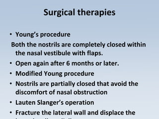 Surgical therapies
• Young’s procedure
Both the nostrils are completely closed within
the nasal vestibule with flaps.
• Open again after 6 months or later.
• Modified Young procedure
• Nostrils are partially closed that avoid the
discomfort of nasal obstruction
• Lauten Slanger’s operation
• Fracture the lateral wall and displace the
 