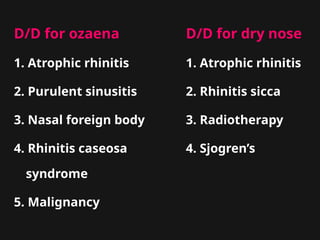 D/D for ozaena D/D for dry nose
1. Atrophic rhinitis 1. Atrophic rhinitis
2. Purulent sinusitis 2. Rhinitis sicca
3. Nasal foreign body 3. Radiotherapy
4. Rhinitis caseosa 4. Sjogren’s
syndrome
5. Malignancy
 