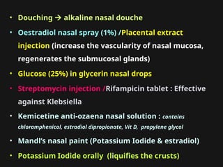 • Douching  alkaline nasal douche
• Oestradiol nasal spray (1%) /Placental extract
injection (increase the vascularity of nasal mucosa,
regenerates the submucosal glands)
• Glucose (25%) in glycerin nasal drops
• Streptomycin injection /Rifampicin tablet : Effective
against Klebsiella
• Kemicetine anti-ozaena nasal solution : contains
chloramphenicol, estradiol dipropionate, Vit D, propylene glycol
• Mandl’s nasal paint (Potassium Iodide & estradiol)
• Potassium Iodide orally (liquifies the crusts)
 